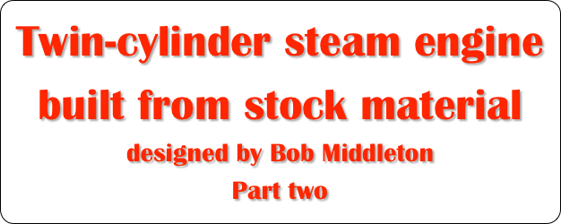 Twin-cylinder steam engine built from stock material
designed by Bob Middleton
Part two