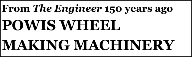 From The Engineer 150 years ago
POWIS WHEEL MAKING MACHINERY
