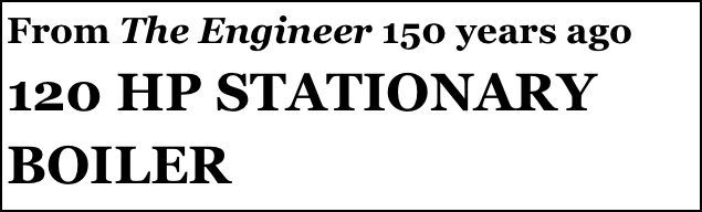 From The Engineer 150 years ago
120 HP STATIONARY
BOILER 
