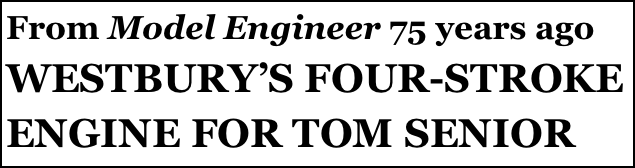 From Model Engineer 75 years ago
WESTBURY’S FOUR-STROKE ENGINE FOR TOM SENIOR
