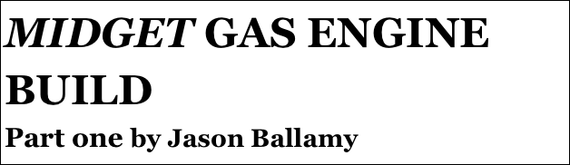 MIDGET GAS ENGINE BUILD
Part one by Jason Ballamy
Part four￼ - by Ramon Wilson