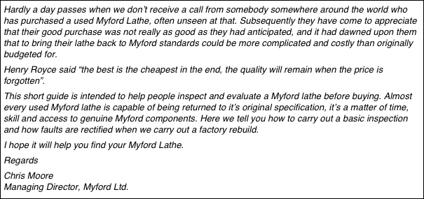Hardly a day passes when we don’t receive a call from somebody somewhere around the world who has purchased a used Myford Lathe, often unseen at that. Subsequently they have come to appreciate that their good purchase was not really as good as they had anticipated, and it had dawned upon them that to bring their lathe back to Myford standards could be more complicated and costly than originally budgeted for. 
Henry Royce said “the best is the cheapest in the end, the quality will remain when the price is forgotten”.
This short guide is intended to help people inspect and evaluate a Myford lathe before buying. Almost every used Myford lathe is capable of being returned to it’s original specification, it’s a matter of time, skill and access to genuine Myford components. Here we tell you how to carry out a basic inspection and how faults are rectified when we carry out a factory rebuild.
I hope it will help you find your Myford Lathe.
Regards
Chris Moore Managing Director, Myford Ltd. Myford Ltd